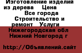 Изготовление изделий из дерева  › Цена ­ 10 000 - Все города Строительство и ремонт » Услуги   . Нижегородская обл.,Нижний Новгород г.